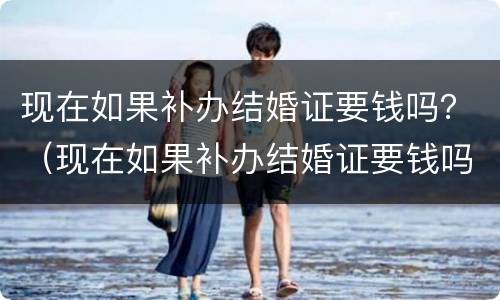 现在如果补办结婚证要钱吗？（现在如果补办结婚证要钱吗要多少钱）