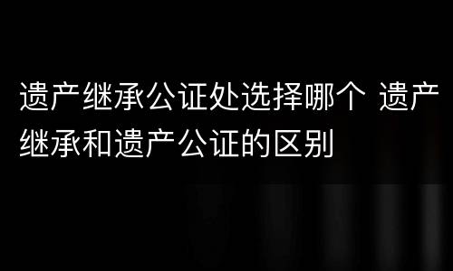 遗产继承公证处选择哪个 遗产继承和遗产公证的区别