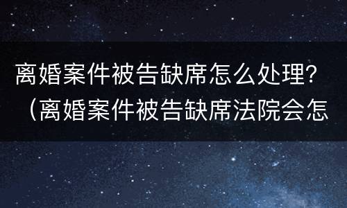 离婚案件被告缺席怎么处理？（离婚案件被告缺席法院会怎么判）