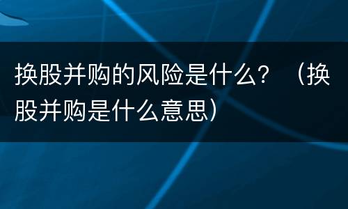 换股并购的风险是什么？（换股并购是什么意思）