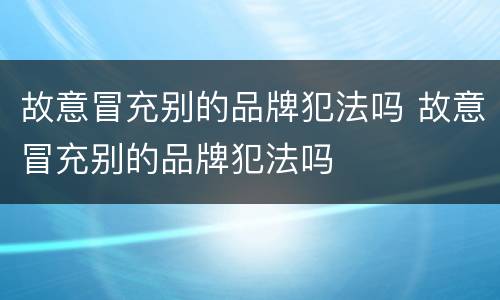 故意冒充别的品牌犯法吗 故意冒充别的品牌犯法吗