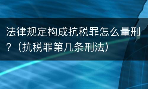 法律规定构成抗税罪怎么量刑?（抗税罪第几条刑法）