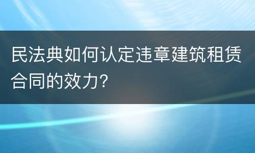民法典如何认定违章建筑租赁合同的效力？