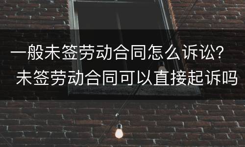 一般未签劳动合同怎么诉讼？ 未签劳动合同可以直接起诉吗