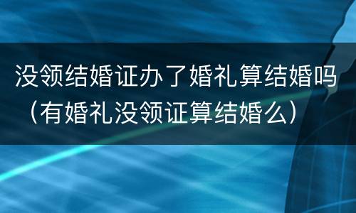 没领结婚证办了婚礼算结婚吗（有婚礼没领证算结婚么）