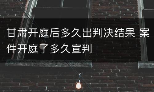 甘肃开庭后多久出判决结果 案件开庭了多久宣判