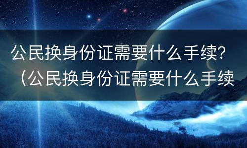 公民换身份证需要什么手续？（公民换身份证需要什么手续和材料）
