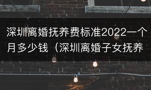 深圳离婚抚养费标准2022一个月多少钱（深圳离婚子女抚养费标准）