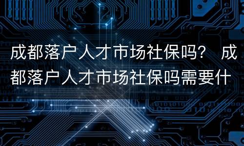 成都落户人才市场社保吗？ 成都落户人才市场社保吗需要什么