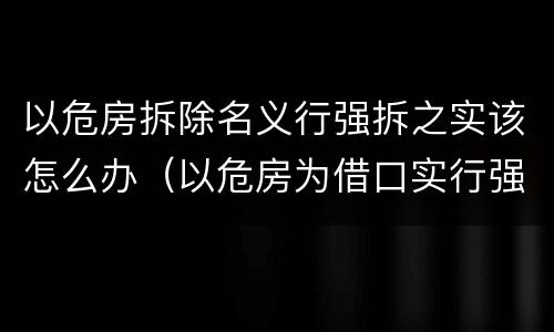 以危房拆除名义行强拆之实该怎么办（以危房为借口实行强拆）