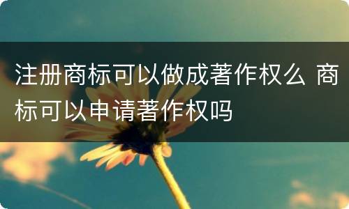 注册商标可以做成著作权么 商标可以申请著作权吗