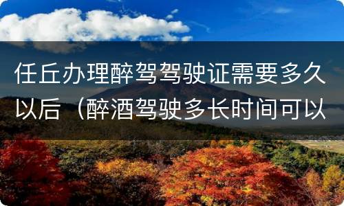 任丘办理醉驾驾驶证需要多久以后（醉酒驾驶多长时间可以办驾驶证）