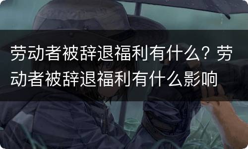 劳动者被辞退福利有什么? 劳动者被辞退福利有什么影响