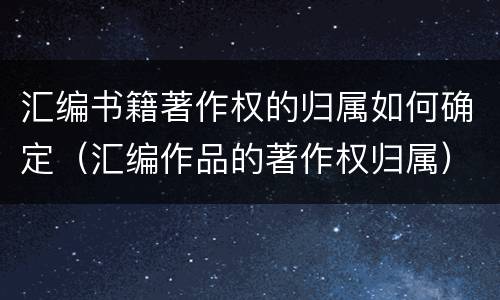 汇编书籍著作权的归属如何确定（汇编作品的著作权归属）