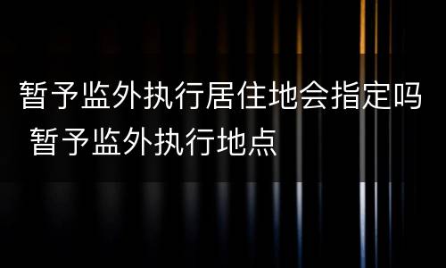 暂予监外执行居住地会指定吗 暂予监外执行地点