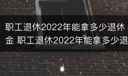 职工退休2022年能拿多少退休金 职工退休2022年能拿多少退休金呀