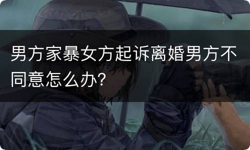 男方家暴女方起诉离婚男方不同意怎么办？