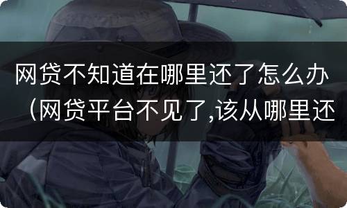 网贷不知道在哪里还了怎么办（网贷平台不见了,该从哪里还款）