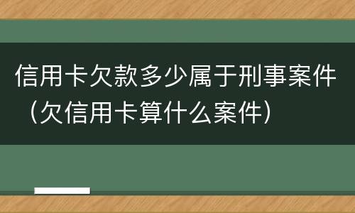 信用卡欠款多少属于刑事案件（欠信用卡算什么案件）