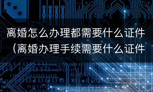 离婚怎么办理都需要什么证件（离婚办理手续需要什么证件）
