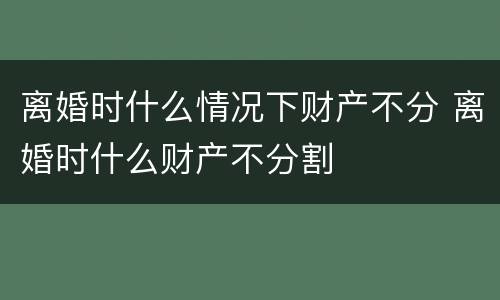 离婚时什么情况下财产不分 离婚时什么财产不分割