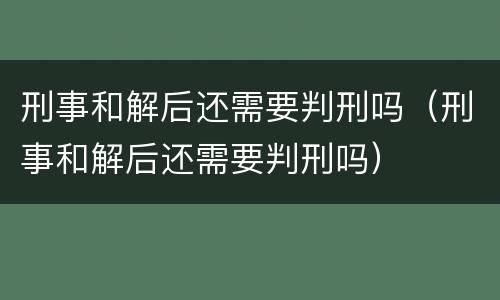 刑事和解后还需要判刑吗（刑事和解后还需要判刑吗）