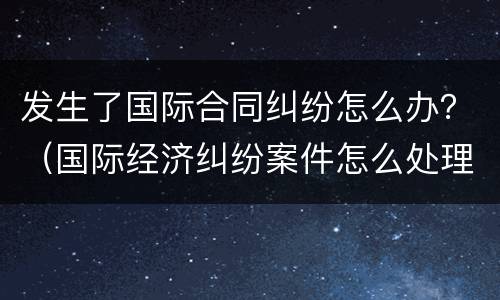 发生了国际合同纠纷怎么办？（国际经济纠纷案件怎么处理）