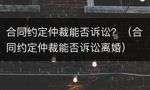 合同约定仲裁能否诉讼？（合同约定仲裁能否诉讼离婚）