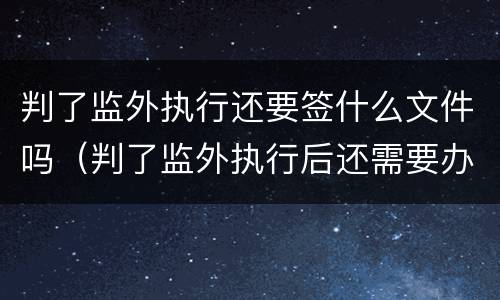 判了监外执行还要签什么文件吗（判了监外执行后还需要办理什么手续?）