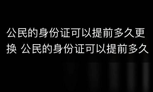 公民的身份证可以提前多久更换 公民的身份证可以提前多久更换呢