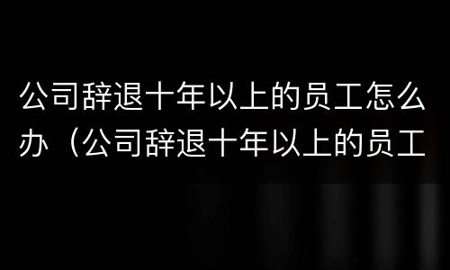 公司辞退十年以上的员工怎么办（公司辞退十年以上的员工怎么办手续）