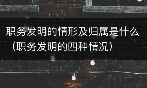 职务发明的情形及归属是什么（职务发明的四种情况）