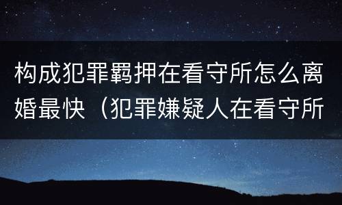 构成犯罪羁押在看守所怎么离婚最快（犯罪嫌疑人在看守所可以离婚吗?）