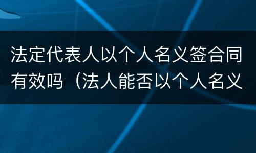 法定代表人以个人名义签合同有效吗（法人能否以个人名义签订合同）