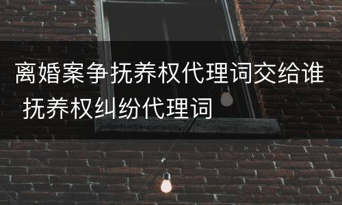 离婚案争抚养权代理词交给谁 抚养权纠纷代理词