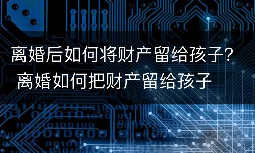 离婚后如何将财产留给孩子？ 离婚如何把财产留给孩子