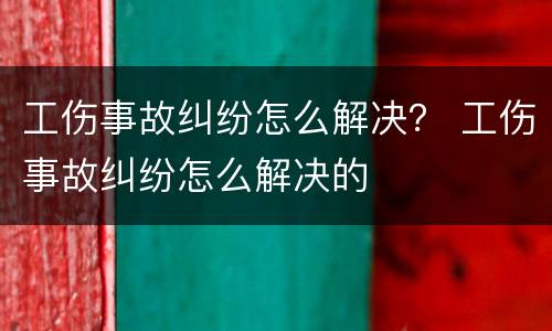 工伤事故纠纷怎么解决？ 工伤事故纠纷怎么解决的