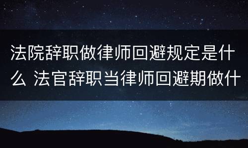 法院辞职做律师回避规定是什么 法官辞职当律师回避期做什么
