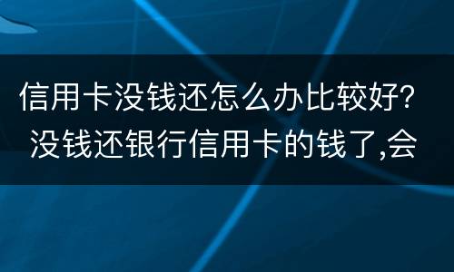 信用卡没钱还怎么办比较好？ 没钱还银行信用卡的钱了,会怎么样