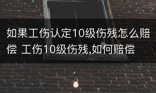 如果工伤认定10级伤残怎么赔偿 工伤10级伤残,如何赔偿
