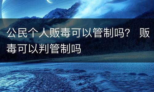 公民个人贩毒可以管制吗？ 贩毒可以判管制吗