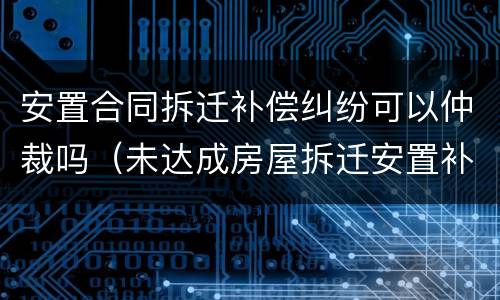 安置合同拆迁补偿纠纷可以仲裁吗（未达成房屋拆迁安置补偿协议）