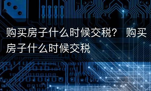 购买房子什么时候交税？ 购买房子什么时候交税