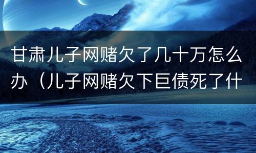 甘肃儿子网赌欠了几十万怎么办（儿子网赌欠下巨债死了什么样）