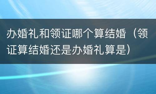 办婚礼和领证哪个算结婚（领证算结婚还是办婚礼算是）