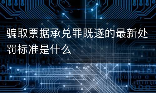 骗取票据承兑罪既遂的最新处罚标准是什么