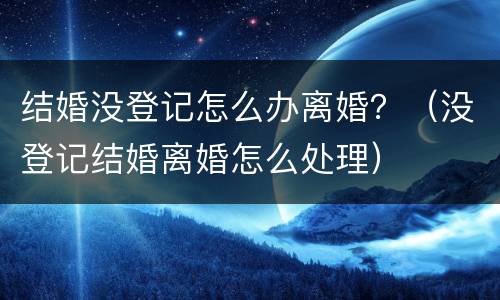结婚没登记怎么办离婚？（没登记结婚离婚怎么处理）