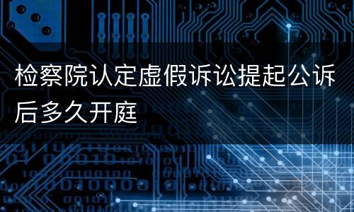 检察院认定虚假诉讼提起公诉后多久开庭