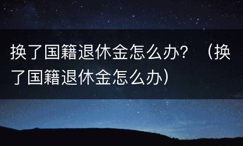 换了国籍退休金怎么办？（换了国籍退休金怎么办）