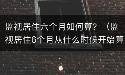 监视居住六个月如何算？（监视居住6个月从什么时候开始算）